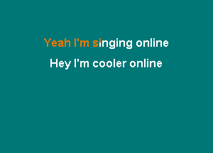 Yeah I'm singing online

Hey I'm cooler online