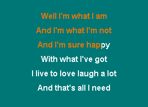 Well I'm whatl am

And I'm what I'm not

And I'm sure happy

With what I've got
I live to love laugh a lot
And that's all I need