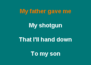 My father gave me

My shotgun
That I'll hand down

To my son