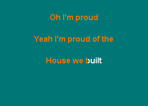 Oh I'm proud

Yeah I'm proud ofthe

House we built