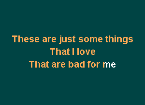 These are just some things
That I love

That are bad for me