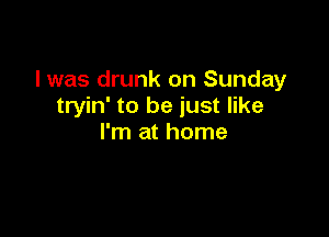 I was drunk on Sunday
tryin' to be just like

I'm at home