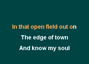 In that open field out on

The edge of town

And know my soul