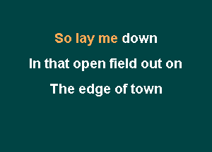 So lay me down

In that open field out on

The edge of town