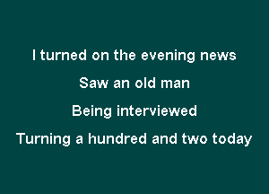 I turned on the evening news
Saw an old man

Being interviewed

Turning a hundred and two today