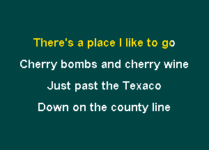 There's a place I like to go
Cherry bombs and cherry wine

Just past the Texaco

Down on the county line