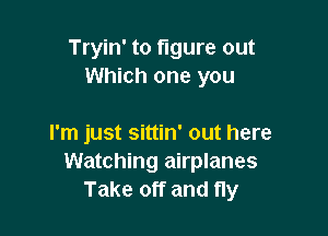 Tryin' to figure out
Which one you

I'm just sittin' out here
Watching airplanes
Take off and fly