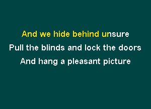 And we hide behind unsure
Pull the blinds and lock the doors

And hang a pleasant picture