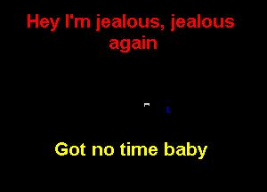 Hey I'm jealous, jealous
again

.-

I.

Got no time baby