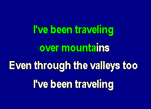 I've been traveling

over mountains
Even through the valleys too

I've been traveling