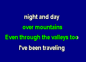 night and day

over mountains
Even through the valleys too

I've been traveling