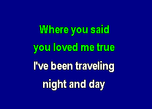 Where you said
you loved me true

I've been traveling

night and day