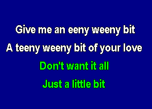 Give me an eeny weeny bit

A teeny weeny bit of your love
Don't want it all
Just a little bit