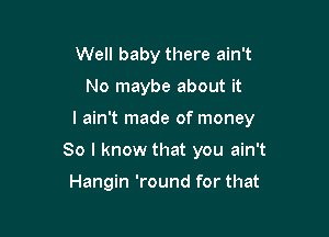 Well baby there ain't

No maybe about it

I ain't made of money

So I know that you ain't

Hangin 'round for that