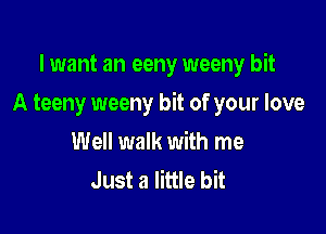 I want an eeny weeny bit

A teeny weeny bit of your love

Well walk with me
Just a little bit