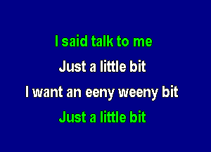 I said talk to me
Just a little bit

lwant an eeny weeny bit
Just a little bit