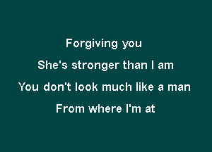 Forgiving you

She's stronger than I am
You don't look much like a man

From where I'm at