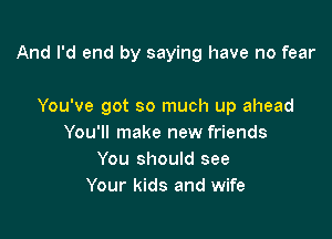 And I'd end by saying have no fear

You've got so much up ahead

You'll make new friends
You should see
Your kids and wife