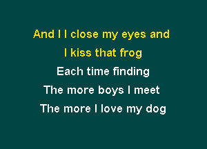 And I I close my eyes and
I kiss that frog
Each time finding
The more boys I meet

The more I love my dog