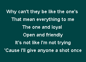 Why can't they be like the one's
That mean everything to me
The one and loyal
Open and friendly
It's not like I'm not trying
'Cause I'll give anyone a shot once