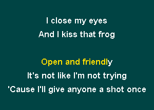 I close my eyes
And I kiss that frog

Open and friendly

It's not like I'm not trying
'Cause I'll give anyone a shot once
