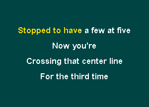 Stopped to have a few at five

Now you're

Crossing that center line

For the third time