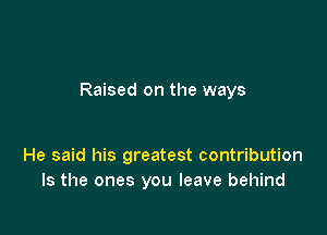 Raised on the ways

He said his greatest contribution
Is the ones you leave behind