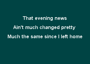 That evening news

Ain't much changed pretty

Much the same since I left home