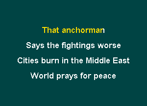 That anchorman
Says the fightings worse
Cities burn in the Middle East

World prays for peace