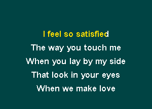 lfeel so satisfied
The way you touch me
When you lay by my side

That look in your eyes

When we make love