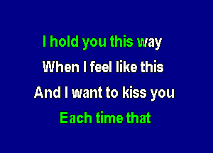 I hold you this way
When I feel like this

And I want to kiss you
Each time that