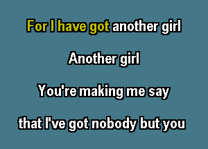 For I have got another girl
Another girl

You're making me say

that I've got nobody but you