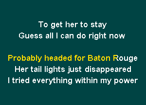 To get her to stay
Guess all I can do right now

Probably headed for Baton Rouge
Her tail lights just disappeared
I tried everything within my power