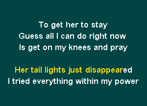 To get her to stay
Guess all I can do right now
Is get on my knees and pray

Her tail lights just disappeared
I tried everything within my power