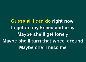 Guess all I can do right now
Is get on my knees and pray

Maybe she'll get lonely
Maybe she'll turn that wheel around
Maybe sher miss me
