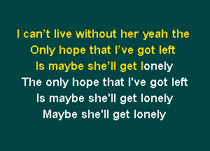 I cant live without her yeah the
Only hope that Pve got left
Is maybe sher get lonely

The only hope that I've got left
ls maybe she'll get lonely
Maybe she'll get lonely