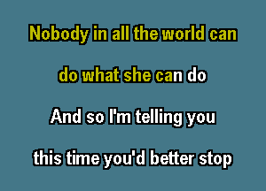 Nobody in all the world can
do what she can do

And so I'm telling you

this time you'd better stop