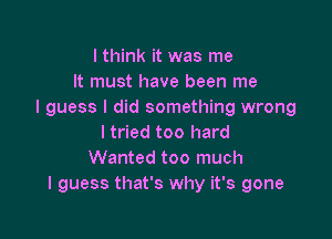 I think it was me
It must have been me
I guess I did something wrong

ltried too hard
Wanted too much
I guess that's why it's gone