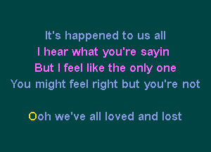 It's happened to us all
I hear what you're sayin
But lfeel like the only one

You might feel right but you're not

Ooh we've all loved and lost