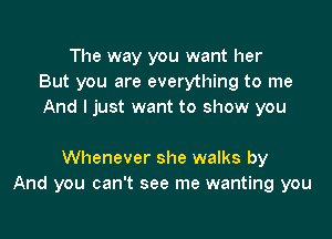 The way you want her
But you are everything to me
And I just want to show you

Whenever she walks by
And you can't see me wanting you