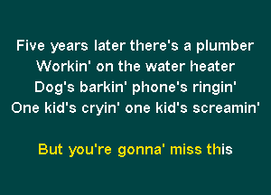 Five years later there's a plumber
Workin' on the water heater
Dog's barkin' phone's ringin'

One kid's cryin' one kid's screamin'

But you're gonna' miss this