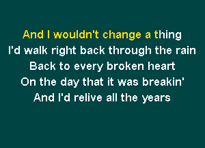 And I wouldn't change a thing
I'd walk right back through the rain
Back to every broken heart
On the day that it was breakin'
And I'd relive all the years