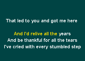 That led to you and got me here

And I'd relive all the years
And be thankful for all the tears
I've cried with every stumbled step