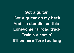 Got a guitar
Got a guitar on my back
And I'm standin' on this

Lonesome railroad track
Train's a comin'
It'll be here 'fore too long