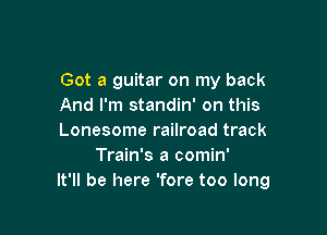 Got a guitar on my back
And I'm standin' on this

Lonesome railroad track
Train's a comin'
It'll be here 'fore too long