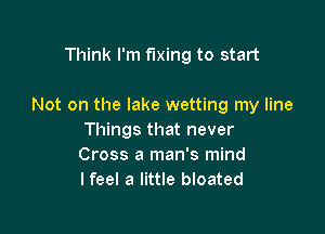 Think I'm fixing to start

Not on the lake wetting my line

Things that never
Cross a man's mind
I feel a little bloated