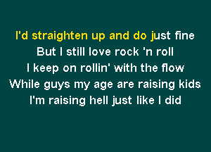 I'd straighten up and do just fine
But I still love rock 'n roll
I keep on rollin' with the flow
While guys my age are raising kids
I'm raising hell just like I did