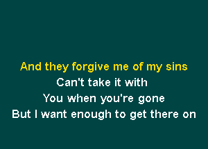 And they forgive me of my sins

Can't take it with
You when you're gone
But I want enough to get there on