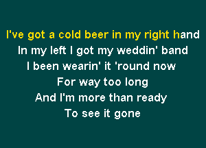 I've got a cold beer in my right hand
In my left I got my weddin' band
I been wearin' it 'round now
For way too long
And I'm more than ready
To see it gone