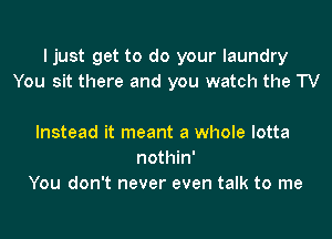 I just get to do your laundry
You sit there and you watch the TV

Instead it meant a whole lotta
nothin'
You don't never even talk to me